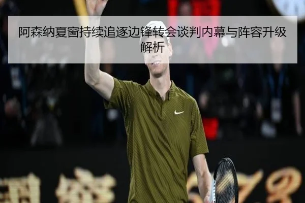 阿森纳夏窗持续追逐边锋转会谈判内幕与阵容升级解析