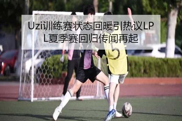 Uzi训练赛状态回暖引热议LPL夏季赛回归传闻再起