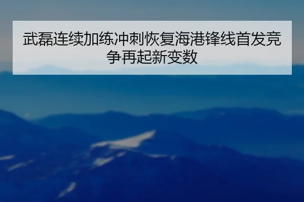 武磊连续加练冲刺恢复海港锋线首发竞争再起新变数