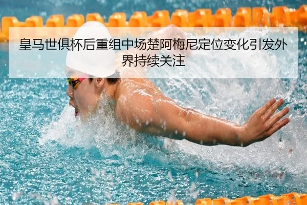 皇马世俱杯后重组中场楚阿梅尼定位变化引发外界持续关注