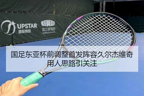 国足东亚杯前调整首发阵容久尔杰维奇用人思路引关注