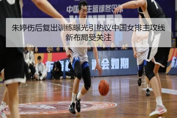 朱婷伤后复出训练曝光引热议中国女排主攻线新布局受关注