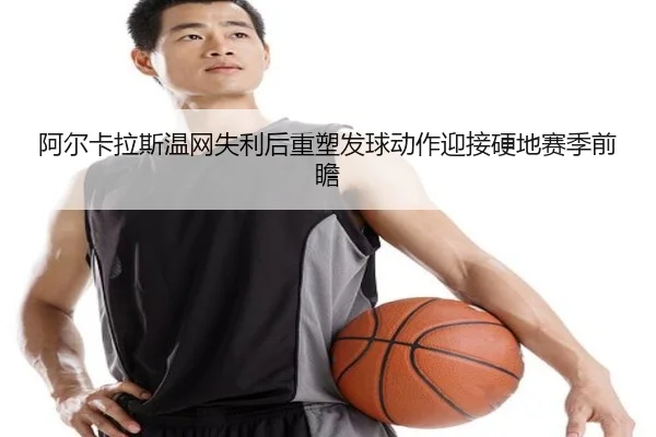 阿尔卡拉斯温网失利后重塑发球动作迎接硬地赛季前瞻