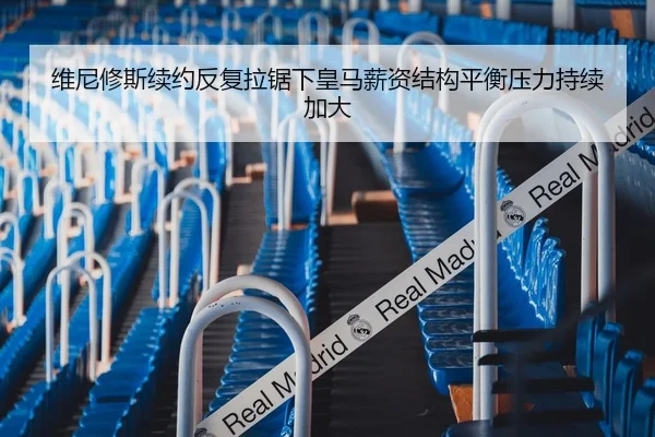 维尼修斯续约反复拉锯下皇马薪资结构平衡压力持续加大