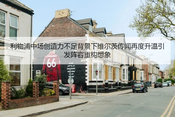 利物浦中场创造力不足背景下维尔茨传闻再度升温引发阵容重构想象